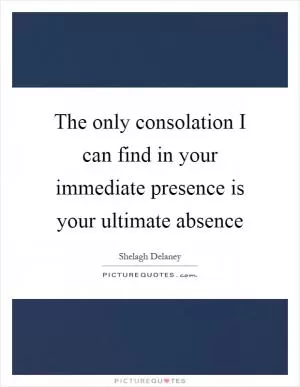 The only consolation I can find in your immediate presence is your ultimate absence Picture Quote #1
