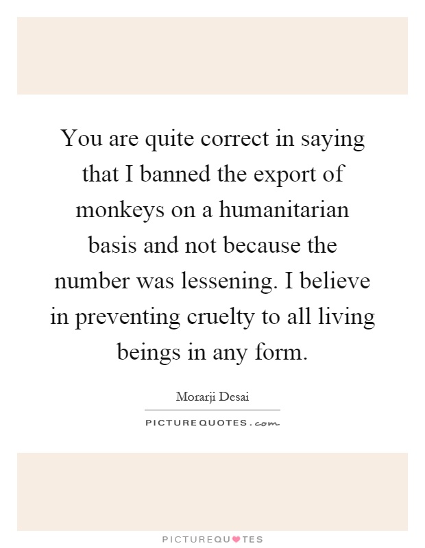 You are quite correct in saying that I banned the export of monkeys on a humanitarian basis and not because the number was lessening. I believe in preventing cruelty to all living beings in any form Picture Quote #1