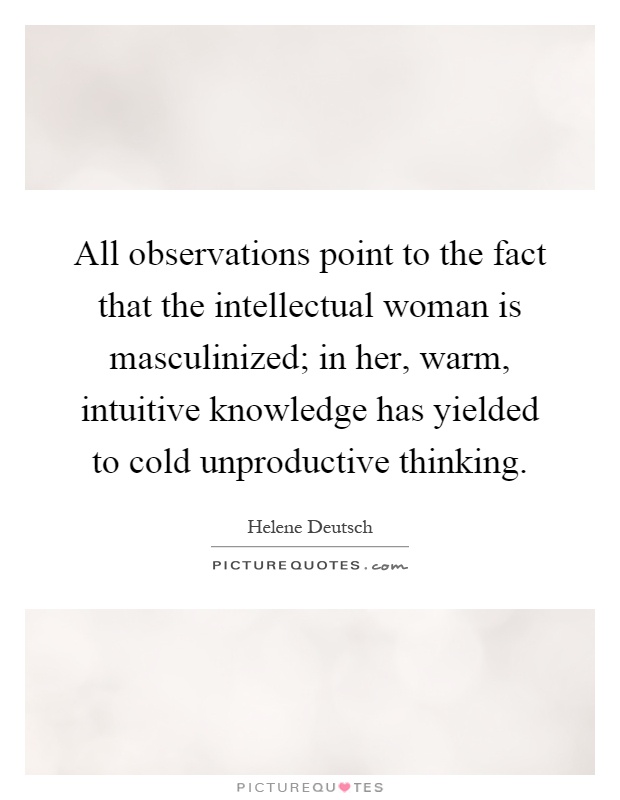 All observations point to the fact that the intellectual woman is masculinized; in her, warm, intuitive knowledge has yielded to cold unproductive thinking Picture Quote #1