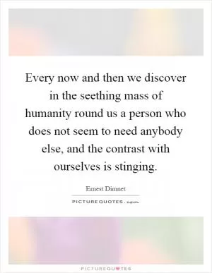 Every now and then we discover in the seething mass of humanity round us a person who does not seem to need anybody else, and the contrast with ourselves is stinging Picture Quote #1