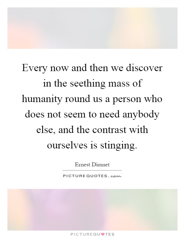 Every now and then we discover in the seething mass of humanity round us a person who does not seem to need anybody else, and the contrast with ourselves is stinging Picture Quote #1