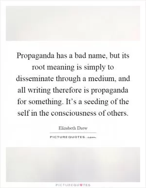 Propaganda has a bad name, but its root meaning is simply to disseminate through a medium, and all writing therefore is propaganda for something. It’s a seeding of the self in the consciousness of others Picture Quote #1
