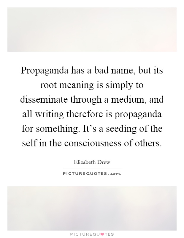 Propaganda has a bad name, but its root meaning is simply to disseminate through a medium, and all writing therefore is propaganda for something. It's a seeding of the self in the consciousness of others Picture Quote #1