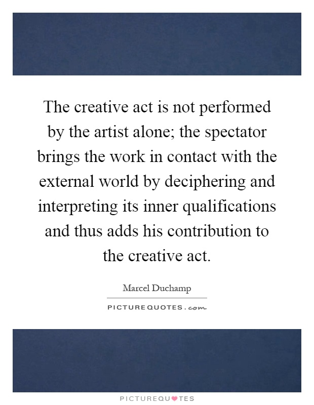 The creative act is not performed by the artist alone; the spectator brings the work in contact with the external world by deciphering and interpreting its inner qualifications and thus adds his contribution to the creative act Picture Quote #1