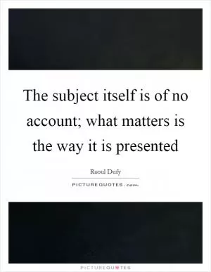 The subject itself is of no account; what matters is the way it is presented Picture Quote #1