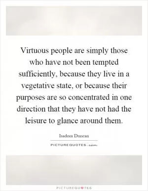 Virtuous people are simply those who have not been tempted sufficiently, because they live in a vegetative state, or because their purposes are so concentrated in one direction that they have not had the leisure to glance around them Picture Quote #1