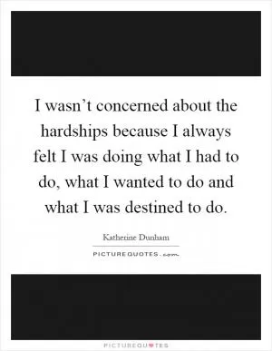 I wasn’t concerned about the hardships because I always felt I was doing what I had to do, what I wanted to do and what I was destined to do Picture Quote #1