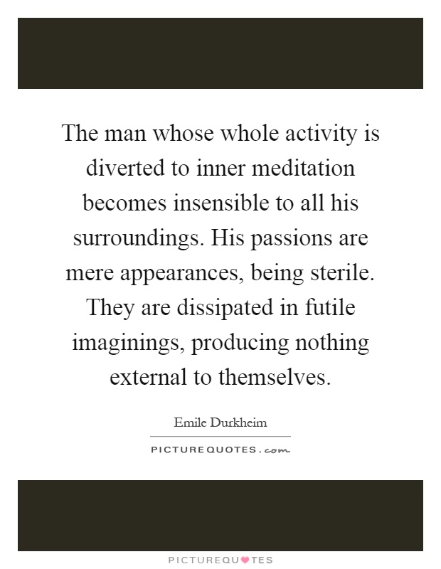 The man whose whole activity is diverted to inner meditation becomes insensible to all his surroundings. His passions are mere appearances, being sterile. They are dissipated in futile imaginings, producing nothing external to themselves Picture Quote #1