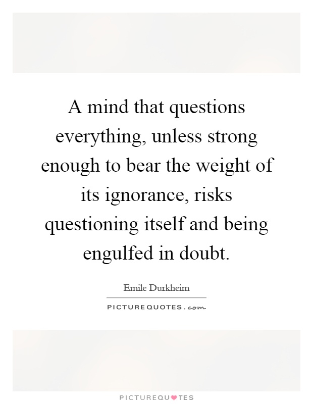 A mind that questions everything, unless strong enough to bear the weight of its ignorance, risks questioning itself and being engulfed in doubt Picture Quote #1