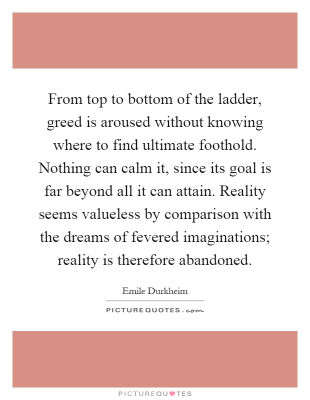From top to bottom of the ladder, greed is aroused without knowing where to find ultimate foothold. Nothing can calm it, since its goal is far beyond all it can attain. Reality seems valueless by comparison with the dreams of fevered imaginations; reality is therefore abandoned Picture Quote #1