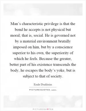 Man’s characteristic privilege is that the bond he accepts is not physical but moral; that is, social. He is governed not by a material environment brutally imposed on him, but by a conscience superior to his own, the superiority of which he feels. Because the greater, better part of his existence transcends the body, he escapes the body’s yoke, but is subject to that of society Picture Quote #1