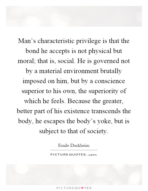 Man's characteristic privilege is that the bond he accepts is not physical but moral; that is, social. He is governed not by a material environment brutally imposed on him, but by a conscience superior to his own, the superiority of which he feels. Because the greater, better part of his existence transcends the body, he escapes the body's yoke, but is subject to that of society Picture Quote #1