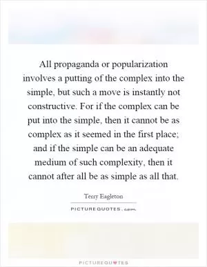 All propaganda or popularization involves a putting of the complex into the simple, but such a move is instantly not constructive. For if the complex can be put into the simple, then it cannot be as complex as it seemed in the first place; and if the simple can be an adequate medium of such complexity, then it cannot after all be as simple as all that Picture Quote #1