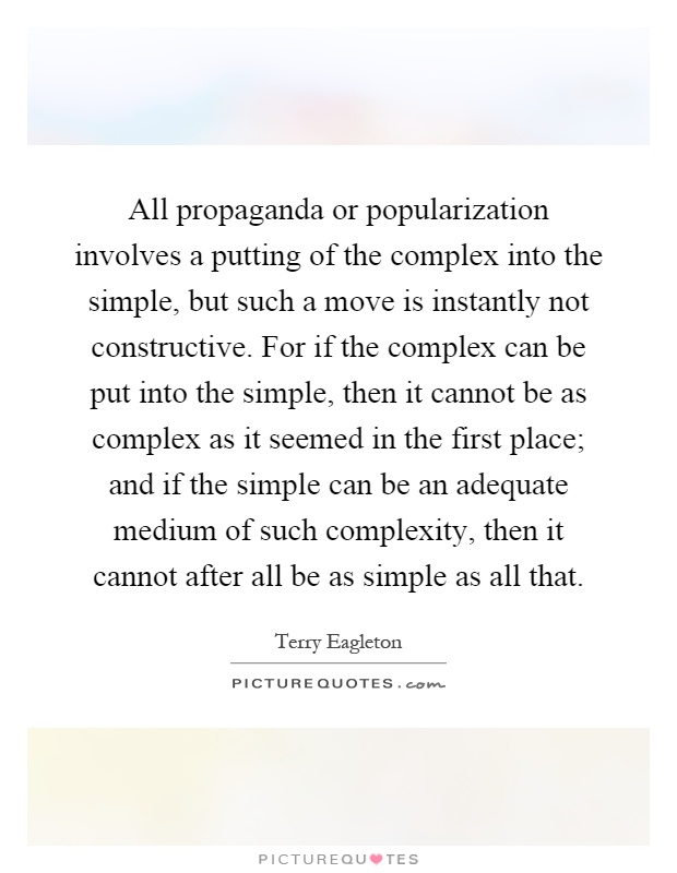 All propaganda or popularization involves a putting of the complex into the simple, but such a move is instantly not constructive. For if the complex can be put into the simple, then it cannot be as complex as it seemed in the first place; and if the simple can be an adequate medium of such complexity, then it cannot after all be as simple as all that Picture Quote #1