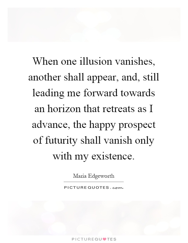 When one illusion vanishes, another shall appear, and, still leading me forward towards an horizon that retreats as I advance, the happy prospect of futurity shall vanish only with my existence Picture Quote #1