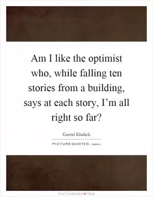 Am I like the optimist who, while falling ten stories from a building, says at each story, I’m all right so far? Picture Quote #1