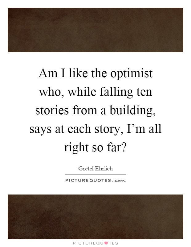 Am I like the optimist who, while falling ten stories from a building, says at each story, I'm all right so far? Picture Quote #1