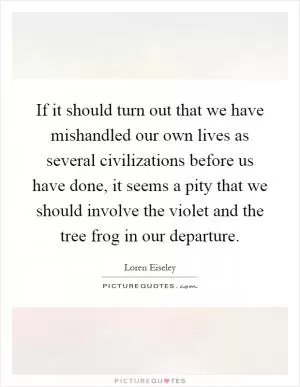 If it should turn out that we have mishandled our own lives as several civilizations before us have done, it seems a pity that we should involve the violet and the tree frog in our departure Picture Quote #1