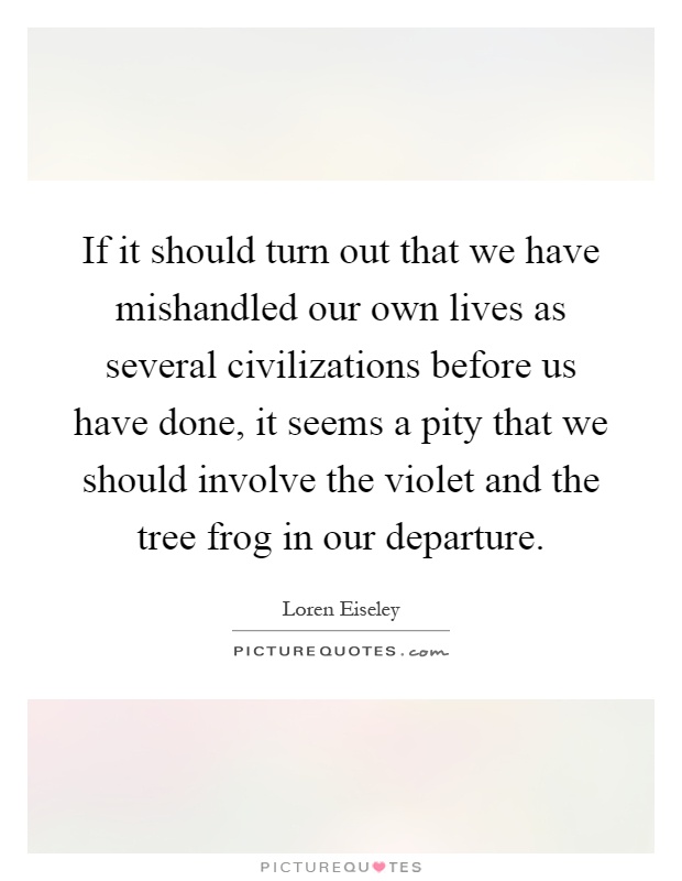 If it should turn out that we have mishandled our own lives as several civilizations before us have done, it seems a pity that we should involve the violet and the tree frog in our departure Picture Quote #1