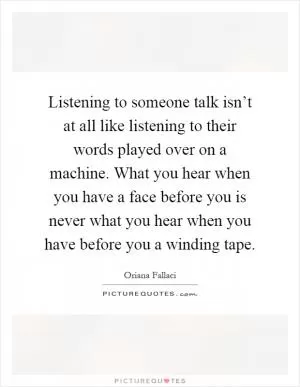Listening to someone talk isn’t at all like listening to their words played over on a machine. What you hear when you have a face before you is never what you hear when you have before you a winding tape Picture Quote #1