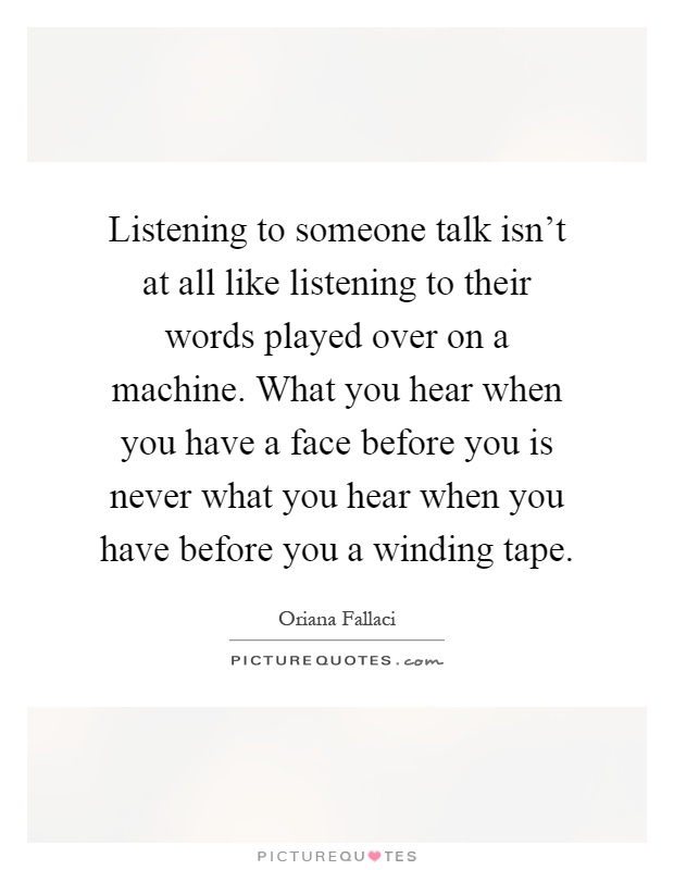 Listening to someone talk isn't at all like listening to their words played over on a machine. What you hear when you have a face before you is never what you hear when you have before you a winding tape Picture Quote #1