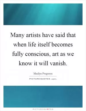 Many artists have said that when life itself becomes fully conscious, art as we know it will vanish Picture Quote #1
