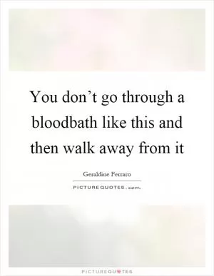 You don’t go through a bloodbath like this and then walk away from it Picture Quote #1