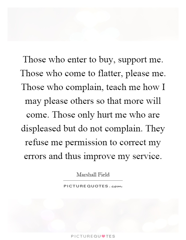 Those who enter to buy, support me. Those who come to flatter, please me. Those who complain, teach me how I may please others so that more will come. Those only hurt me who are displeased but do not complain. They refuse me permission to correct my errors and thus improve my service Picture Quote #1