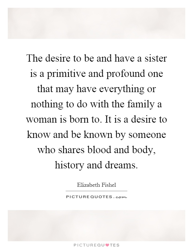The desire to be and have a sister is a primitive and profound one that may have everything or nothing to do with the family a woman is born to. It is a desire to know and be known by someone who shares blood and body, history and dreams Picture Quote #1