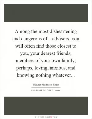 Among the most disheartening and dangerous of... advisors, you will often find those closest to you, your dearest friends, members of your own family, perhaps, loving, anxious, and knowing nothing whatever Picture Quote #1