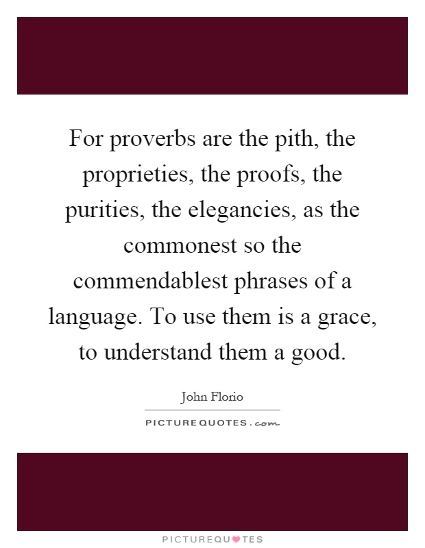 For proverbs are the pith, the proprieties, the proofs, the purities, the elegancies, as the commonest so the commendablest phrases of a language. To use them is a grace, to understand them a good Picture Quote #1