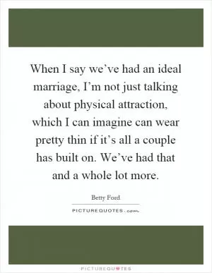 When I say we’ve had an ideal marriage, I’m not just talking about physical attraction, which I can imagine can wear pretty thin if it’s all a couple has built on. We’ve had that and a whole lot more Picture Quote #1