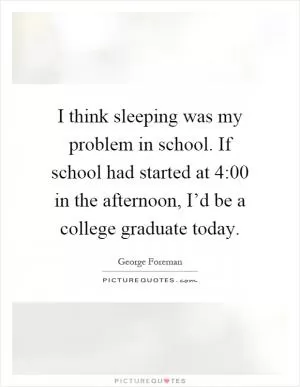 I think sleeping was my problem in school. If school had started at 4:00 in the afternoon, I’d be a college graduate today Picture Quote #1