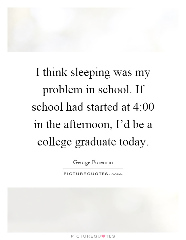 I think sleeping was my problem in school. If school had started at 4:00 in the afternoon, I'd be a college graduate today Picture Quote #1