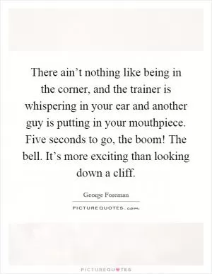 There ain’t nothing like being in the corner, and the trainer is whispering in your ear and another guy is putting in your mouthpiece. Five seconds to go, the boom! The bell. It’s more exciting than looking down a cliff Picture Quote #1