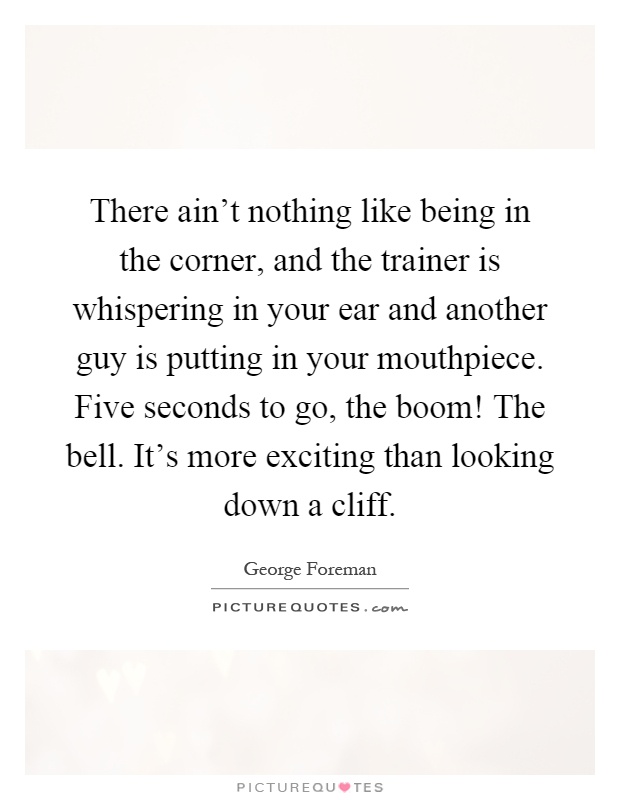 There ain't nothing like being in the corner, and the trainer is whispering in your ear and another guy is putting in your mouthpiece. Five seconds to go, the boom! The bell. It's more exciting than looking down a cliff Picture Quote #1