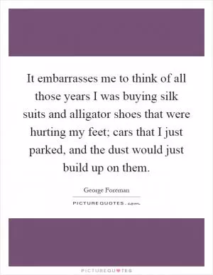 It embarrasses me to think of all those years I was buying silk suits and alligator shoes that were hurting my feet; cars that I just parked, and the dust would just build up on them Picture Quote #1