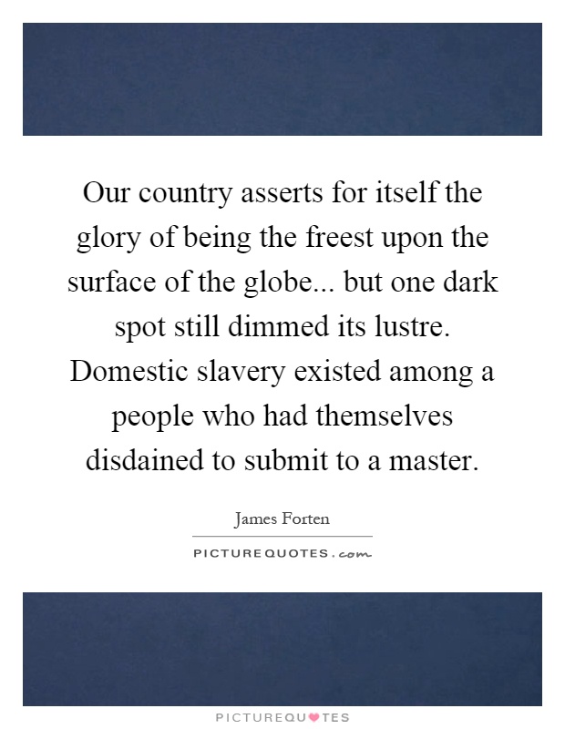 Our country asserts for itself the glory of being the freest upon the surface of the globe... but one dark spot still dimmed its lustre. Domestic slavery existed among a people who had themselves disdained to submit to a master Picture Quote #1