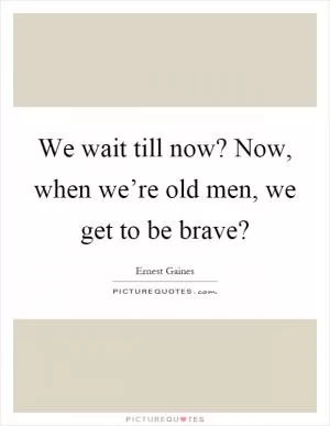We wait till now? Now, when we’re old men, we get to be brave? Picture Quote #1