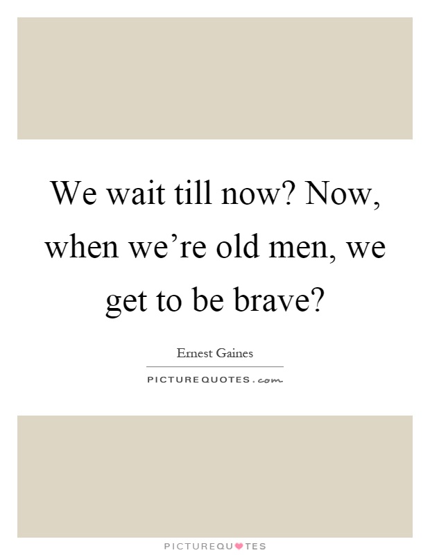 We wait till now? Now, when we're old men, we get to be brave? Picture Quote #1