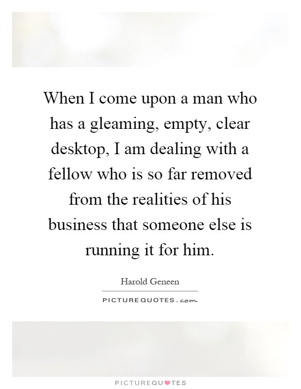 When I come upon a man who has a gleaming, empty, clear desktop, I am dealing with a fellow who is so far removed from the realities of his business that someone else is running it for him Picture Quote #1