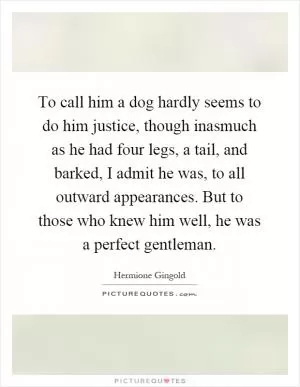 To call him a dog hardly seems to do him justice, though inasmuch as he had four legs, a tail, and barked, I admit he was, to all outward appearances. But to those who knew him well, he was a perfect gentleman Picture Quote #1