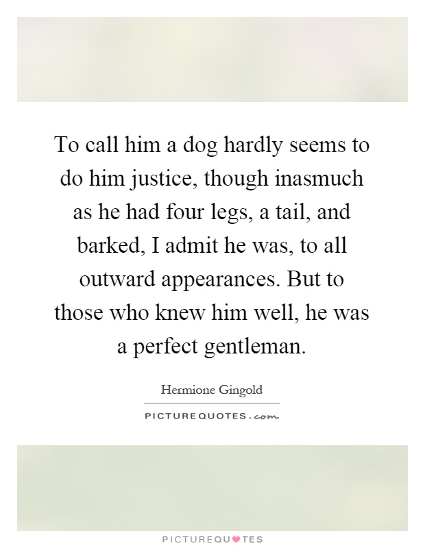 To call him a dog hardly seems to do him justice, though inasmuch as he had four legs, a tail, and barked, I admit he was, to all outward appearances. But to those who knew him well, he was a perfect gentleman Picture Quote #1