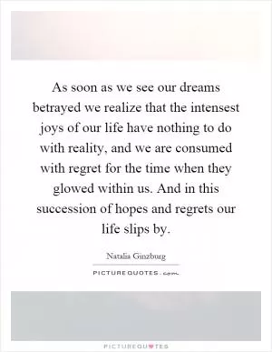 As soon as we see our dreams betrayed we realize that the intensest joys of our life have nothing to do with reality, and we are consumed with regret for the time when they glowed within us. And in this succession of hopes and regrets our life slips by Picture Quote #1