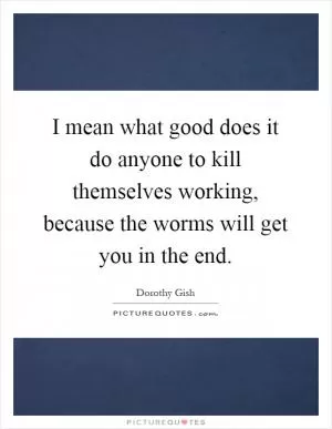 I mean what good does it do anyone to kill themselves working, because the worms will get you in the end Picture Quote #1