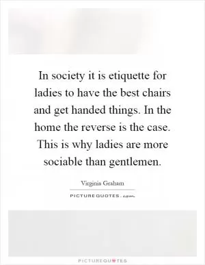 In society it is etiquette for ladies to have the best chairs and get handed things. In the home the reverse is the case. This is why ladies are more sociable than gentlemen Picture Quote #1