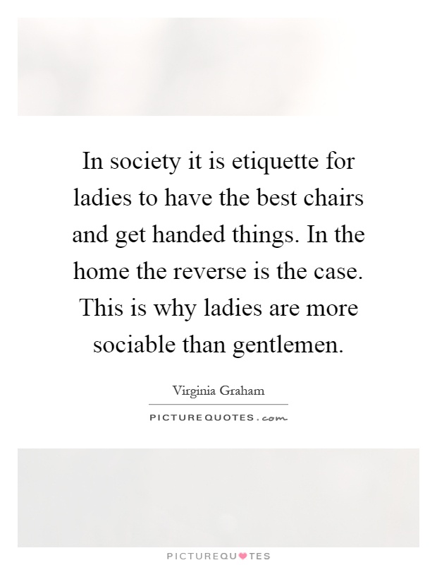 In society it is etiquette for ladies to have the best chairs and get handed things. In the home the reverse is the case. This is why ladies are more sociable than gentlemen Picture Quote #1