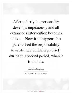 After puberty the personality develops impetuously and all extraneous intervention becomes odious... Now it so happens that parents feel the responsibility towards their children precisely during this second period, when it is too late Picture Quote #1