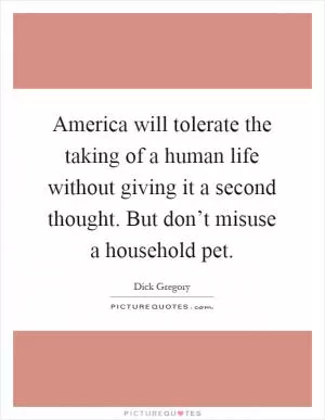 America will tolerate the taking of a human life without giving it a second thought. But don’t misuse a household pet Picture Quote #1