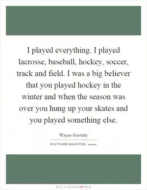 I played everything. I played lacrosse, baseball, hockey, soccer, track and field. I was a big believer that you played hockey in the winter and when the season was over you hung up your skates and you played something else Picture Quote #1